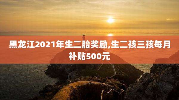 黑龙江2021年生二胎奖励,生二孩三孩每月补贴500元