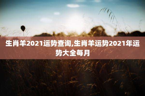 生肖羊2021运势查询,生肖羊运势2021年运势大全每月