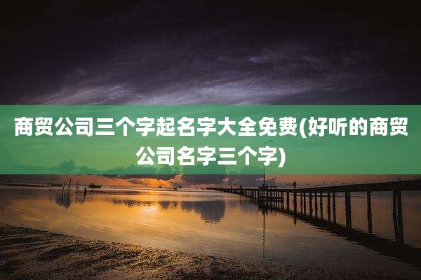商贸公司三个字起名字大全免费(好听的商贸公司名字三个字)