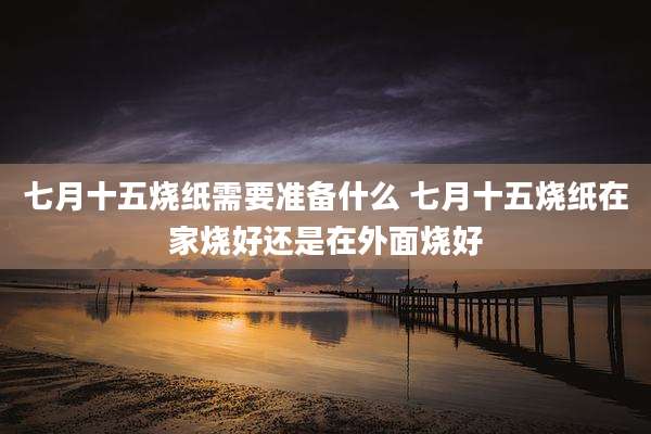 七月十五烧纸需要准备什么 七月十五烧纸在家烧好还是在外面烧好