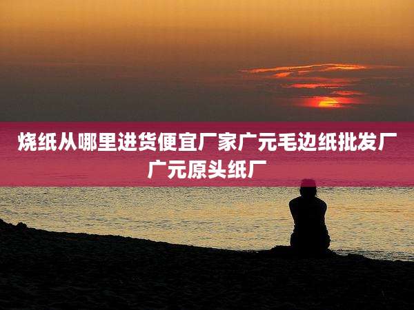 烧纸从哪里进货便宜厂家广元毛边纸批发厂广元原头纸厂