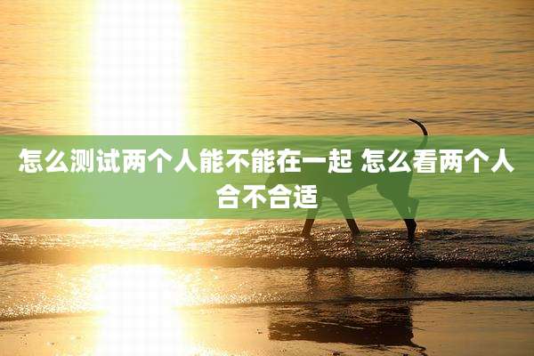 怎么测试两个人能不能在一起 怎么看两个人合不合适