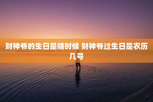 财神爷的生日是啥时候 财神爷过生日是农历几号