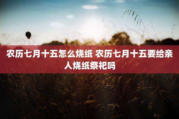 农历七月十五怎么烧纸 农历七月十五要给亲人烧纸祭祀吗