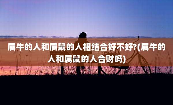 属牛的人和属鼠的人相结合好不好?(属牛的人和属鼠的人合财吗)
