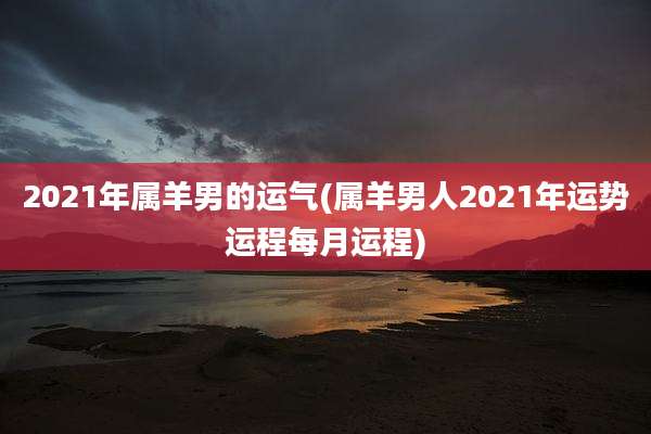 2021年属羊男的运气(属羊男人2021年运势运程每月运程)