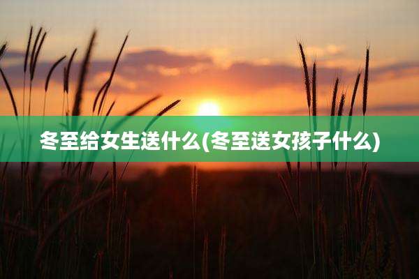 冬至给女生送什么(冬至送女孩子什么)