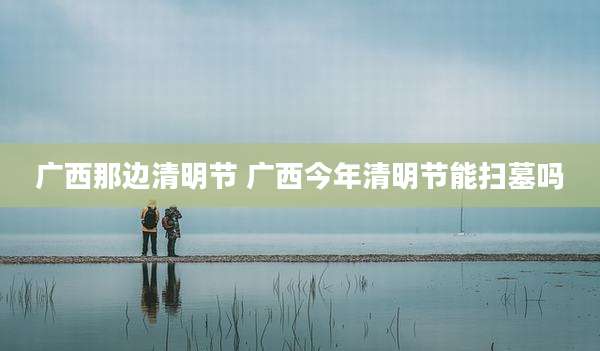 广西那边清明节 广西今年清明节能扫墓吗