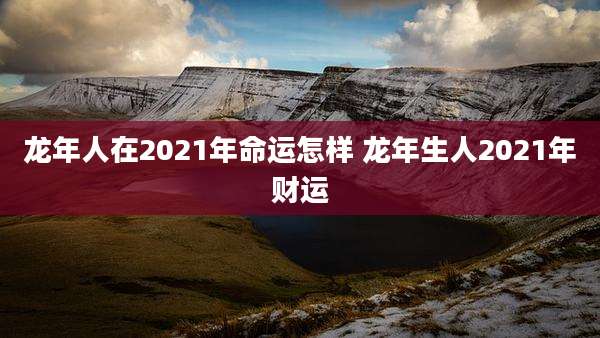 龙年人在2021年命运怎样 龙年生人2021年财运