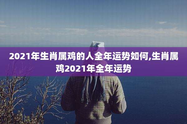 2021年生肖属鸡的人全年运势如何,生肖属鸡2021年全年运势