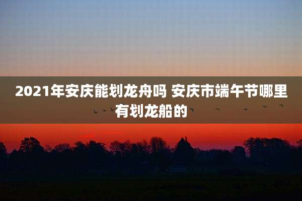 2021年安庆能划龙舟吗 安庆市端午节哪里有划龙船的