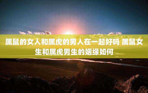 属鼠的女人和属虎的男人在一起好吗 属鼠女生和属虎男生的姻缘如何