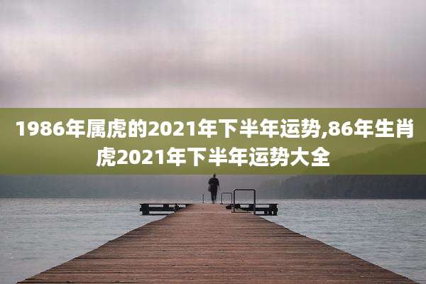 1986年属虎的2021年下半年运势,86年生肖虎2021年下半年运势大全