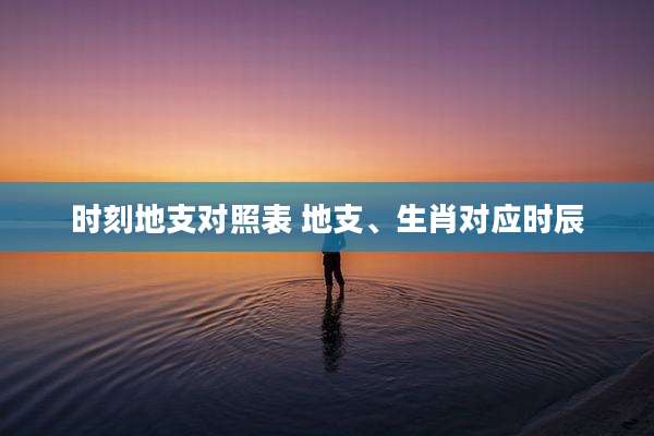 时刻地支对照表 地支、生肖对应时辰