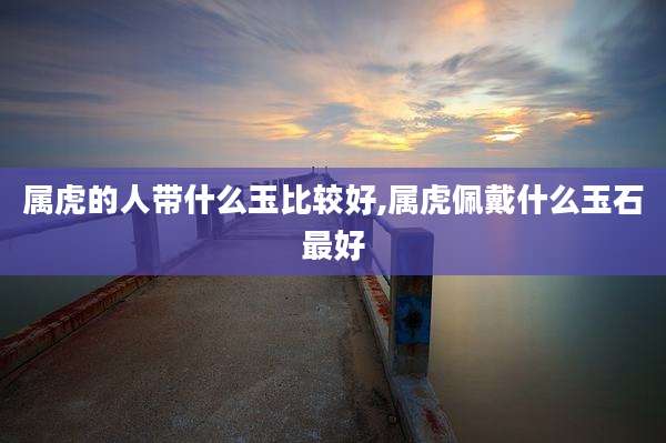 属虎的人带什么玉比较好,属虎佩戴什么玉石最好