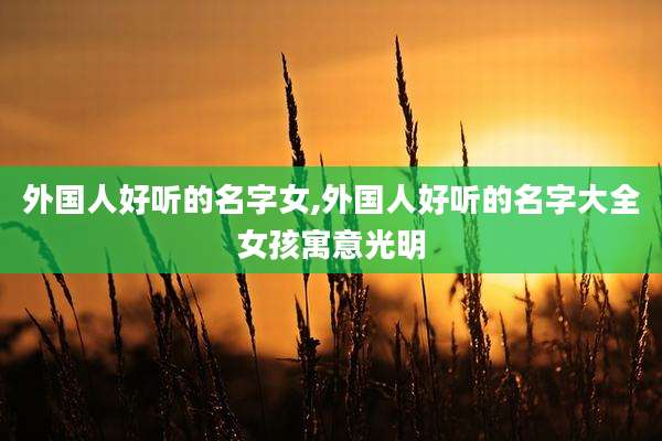 外国人好听的名字女,外国人好听的名字大全女孩寓意光明