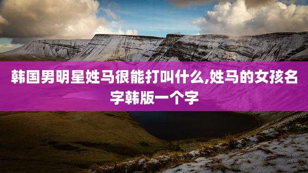 韩国男明星姓马很能打叫什么,姓马的女孩名字韩版一个字