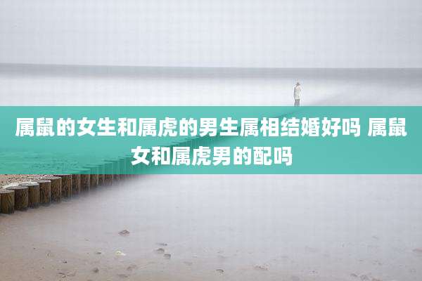 属鼠的女生和属虎的男生属相结婚好吗 属鼠女和属虎男的配吗