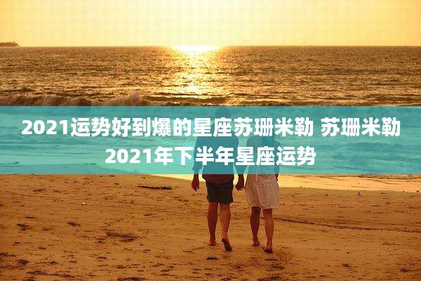 2021运势好到爆的星座苏珊米勒 苏珊米勒2021年下半年星座运势