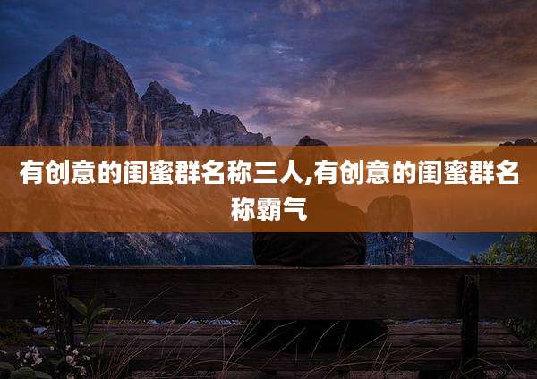 有创意的闺蜜群名称三人,有创意的闺蜜群名称霸气