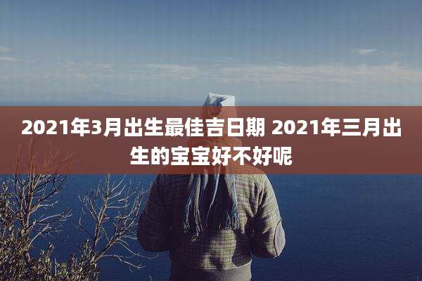 2021年3月出生最佳吉日期 2021年三月出生的宝宝好不好呢