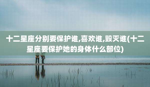 十二星座分别要保护谁,喜欢谁,毁灭谁(十二星座要保护她的身体什么部位)