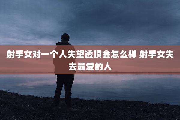 射手女对一个人失望透顶会怎么样 射手女失去最爱的人