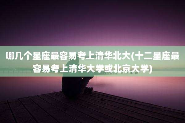 哪几个星座最容易考上清华北大(十二星座最容易考上清华大学或北京大学)