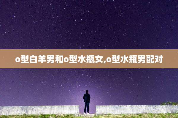 o型白羊男和o型水瓶女,o型水瓶男配对