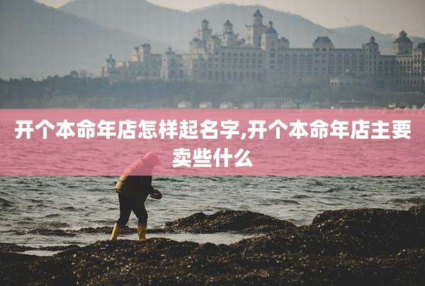 开个本命年店怎样起名字,开个本命年店主要卖些什么