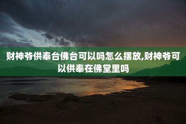 财神爷供奉台佛台可以吗怎么摆放,财神爷可以供奉在佛堂里吗