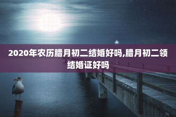 2020年农历腊月初二结婚好吗,腊月初二领结婚证好吗