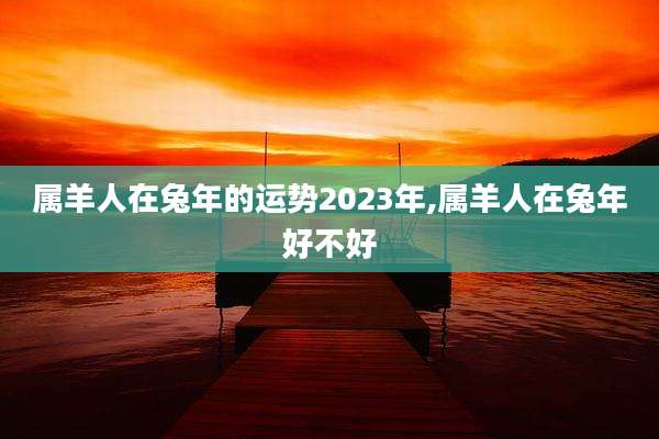 属羊人在兔年的运势2023年,属羊人在兔年好不好