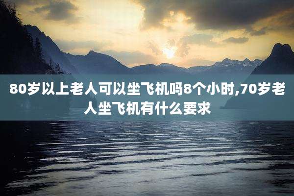 80岁以上老人可以坐飞机吗8个小时,70岁老人坐飞机有什么要求