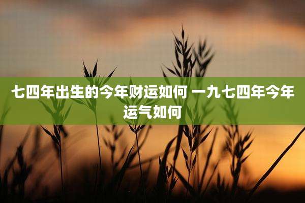 七四年出生的今年财运如何 一九七四年今年运气如何