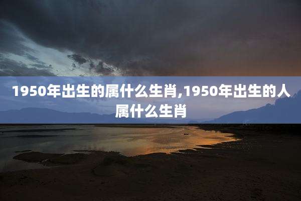1950年出生的属什么生肖,1950年出生的人属什么生肖