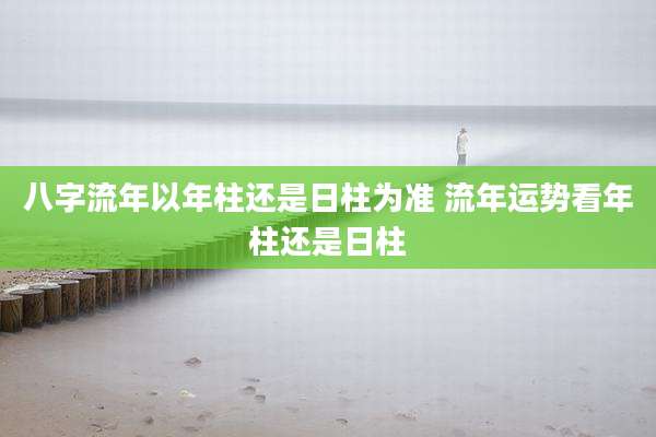 八字流年以年柱还是日柱为准 流年运势看年柱还是日柱