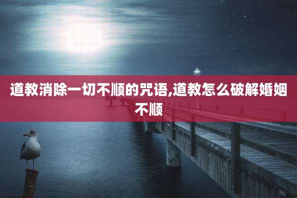 道教消除一切不顺的咒语,道教怎么破解婚姻不顺