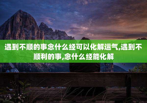 遇到不顺的事念什么经可以化解运气,遇到不顺利的事,念什么经能化解
