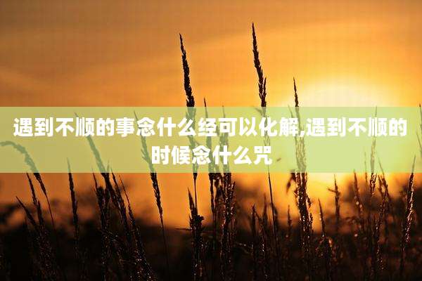 遇到不顺的事念什么经可以化解,遇到不顺的时候念什么咒
