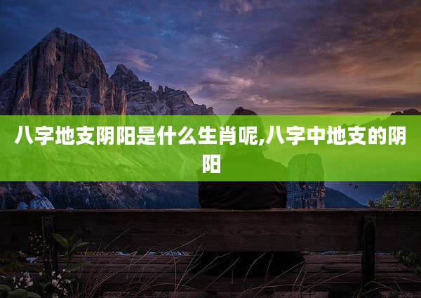 八字地支阴阳是什么生肖呢,八字中地支的阴阳