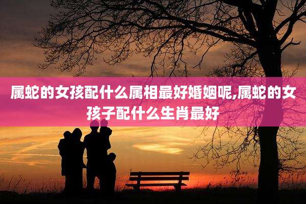 属蛇的女孩配什么属相最好婚姻呢,属蛇的女孩子配什么生肖最好
