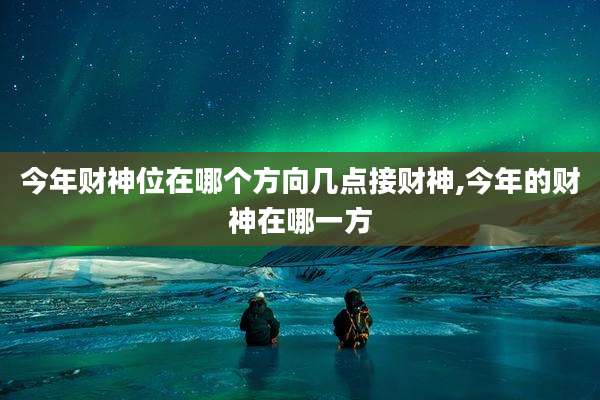 今年财神位在哪个方向几点接财神,今年的财神在哪一方