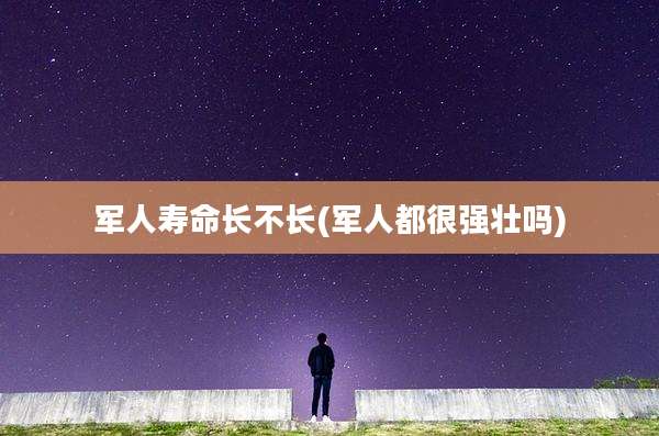 军人寿命长不长(军人都很强壮吗)