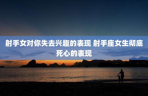 射手女对你失去兴趣的表现 射手座女生彻底死心的表现