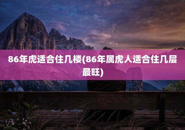 86年虎适合住几楼(86年属虎人适合住几层最旺)