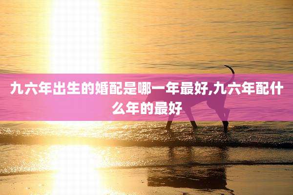 九六年出生的婚配是哪一年最好,九六年配什么年的最好