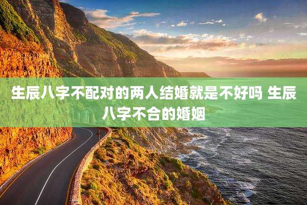 生辰八字不配对的两人结婚就是不好吗 生辰八字不合的婚姻
