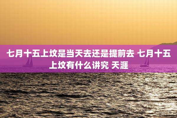 七月十五上坟是当天去还是提前去 七月十五上坟有什么讲究 天涯
