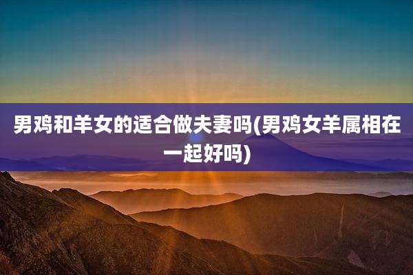 男鸡和羊女的适合做夫妻吗(男鸡女羊属相在一起好吗)